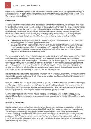 2 Lecture notes in Bioinformatics
evolution.[13] Another early contributor to bioinformatics was Elvin A. Kabat, who pioneered biological
sequence analysis in 1970 with his comprehensive volumes of antibody sequences released with Tai Te
Wu between 1980 and 1991.[14]
Goals/scope
To study how normal cellular activities are altered in different disease states, the biological data must
be combined to form a comprehensive picture of these activities. Therefore, the field of bioinformatics
has evolved such that the most pressing task now involves the analysis and interpretation of various
types of data. This includes nucleotide and amino acid sequences, protein domains, and protein
structures.[15] The actual process of analyzing and interpreting data is referred to as computational
biology. Important sub-disciplines within bioinformatics and computational biology include:
 Development and implementation of computer programs that enable efficient access to, use
and management of, various types of information
 Development of new algorithms (mathematical formulas) and statistical measures that assess
relationships among members of large data sets. For example, there are methods to locate a
gene within a sequence, to predict protein structure and/or function, and to cluster protein
sequences into families of related sequences.
The primary goal of bioinformatics is to increase the understanding of biological processes. What sets it
apart from other approaches, however, is its focus on developing and applying computationally
intensive techniques to achieve this goal. Examples include: pattern recognition, data mining, machine
learning algorithms, and visualization. Major research efforts in the field include sequence alignment,
gene finding, genome assembly, drug design, drug discovery, protein structure alignment, protein
structure prediction, prediction of gene expression and protein–protein interactions, genome-wide
association studies, the modeling of evolution and cell division/mitosis.
Bioinformatics now entails the creation and advancement of databases, algorithms, computational and
statistical techniques, and theory to solve formal and practical problems arising from the management
and analysis of biological data.
Over the past few decades, rapid developments in genomic and other molecular research technologies
and developments in information technologies have combined to produce a tremendous amount of
information related to molecular biology. Bioinformatics is the name given to these mathematical and
computing approaches used to glean understanding of biological processes.
Common activities in bioinformatics include mapping and analyzing DNA and protein sequences,
aligning DNA and protein sequences to compare them, and creating and viewing 3-D models of protein
structures.
Relation to other fields
Bioinformatics is a science field that is similar to but distinct from biological computation, while it is
often considered synonymous to computational biology. Biological computation uses bioengineering
and biology to build biological computers, whereas bioinformatics uses computation to better
understand biology. Bioinformatics and computational biology involve the analysis of biological data,
particularly DNA, RNA, and protein sequences. The field of bioinformatics experienced explosive
growth starting in the mid-1990s, driven largely by the Human Genome Project and by rapid advances in
DNA sequencing technology.
 
