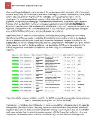 29 Lecture notes in Bioinformatics
when searching a database of a particular size. It decreases exponentially as the score (S) of the match
increases. Essentially, the E-value describes the random background noise. The lower the E-value, or the
closer it is to zero, the more "significant" the match (E > 0.01 is usually considered to reflect a
homologous, i.e. evolutionarily-related sequence). The score value is calculated based on the
alignment, taking into account the gaps and the similarity of the amino acids at the aligned positions.
The most often used similarity matrix (an amino acid substitution matrix) is the BLOSUM (BLOcks
SUbstitution Matrix) matrix. The numbers within a BLOSUM are “log-odds” scores that measure, in an
alignment, the logarithm of the ratio of the likelihood of two amino acids appearing with a biological
sense and the likelihood of the same amino acids appearing by chance.
The similarity hits can be found and downloaded from the database using their accession number
(identifier). BLAST hits are usually hyperlinked directly to the corresponding entries in the GenBank
database where we can learn much more about the related sequences, the gene, cDNA and/or the
coded protein. As we have already mentioned, the most comprehensive information on a given protein
can be found in the UniProt database. In Figure 11.12, a detail of a BLAST run is shown in which the
BLASTP program was used to search the UniProt database using a human skeletal actin query
sequence.
Figure :Result of a sequence similarity search by the BLAST program (human skeletal muscle actin was
used as a query sequence against the UniProt database)
It is important to note that, since 3-D structure is more conserved than primary structure, it is easier to
recognise two related proteins by comparing their three-dimensional structure than their amino acid
sequence. Obviously, it is more convenient to compare primary sequences, since they are available for
much more proteins than the atomic-resolution structures. Similarity searches and protein structure
comparisons are dealt with in more detail in bioinformatics (or structural bioinformatics) courses.
 