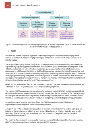 30 Lecture notes in Bioinformatics
Figure : The wide range of in silico analysis possibilities of protein sequences. (Most of these options are
also available for nucleic acid sequences.)
 FASTA
Is a DNA and protein sequence alignment software package first described (as FASTP) by David J.
Lipman and William R. Pearson in 1985.[1] Its legacy is the FASTA format which is now ubiquitous in
bioinformatics.
The original FASTP program was designed for protein sequence similarity searching. Because of the
exponentially expanding genetic information and the limited speed and memory of computers in the
1980s heuristic methods were introduced aligning a query sequence to entire data-bases. FASTA
(developed in 1988) added the ability to do DNA:DNA searches, translated protein:DNA searches, and
also provided a more sophisticated shuffling program for evaluating statistical significance.[2] There are
several programs in this package that allow the alignment of protein sequences and DNA sequences.
Nowadays, increased computer performance makes it possible to perform searches for local alignment
detection in a database using the Smith-Waterman algorithm.
Uses:FASTA is pronounced "fast A", and stands for "FAST-All", because it works with any alphabet, an
extension of "FAST-P" (protein) and "FAST-N" (nucleotide) alignment.
The current FASTA package contains programs for protein:protein, DNA:DNA, protein:translated DNA
(with frameshifts), and ordered or unordered peptide searches. Recent versions of the FASTA package
include special translated search algorithms that correctly handle frameshift errors (which six-frame-
translated searches do not handle very well) when comparing nucleotide to protein sequence data.
In addition to rapid heuristic search methods, the FASTA package provides SSEARCH, an
implementation of the optimal Smith-Waterman algorithm.
A major focus of the package is the calculation of accurate similarity statistics, so that biologists can
judge whether an alignment is likely to have occurred by chance, or whether it can be used to infer
homology. The FASTA package is available from the University of Virginia[3] and the European
Bioinformatics Institute.[4]
The web-interface to submit sequences for running a search of the European Bioinformatics Institute
(EBI)'s online databases is also available using the FASTA programs.
 