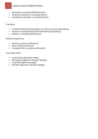 33 Lecture notes in Bioinformatics
 Nucleotide–nucleotide (DNA/RNA fasta)
 Ordered nucleotides vs nucleotide (fastm)
 Unordered nucleotides vs nucleotide (fasts)
Translated
 Translated DNA (with frameshifts, e.g. ESTs) vs proteins (fastx/fasty)
 Protein vs translated DNA (with frameshifts) (tfastx/tfasty)
 Peptides vs translated DNA (tfasts)
Statistical significance
 Protein vs protein shuffle (prss)
 DNA vs DNA shuffle (prss)
 Translated DNA vs protein shuffle (prfx)
Local duplications
 Local protein alignments (lalign)
 Plot protein alignment "dot-plot" (plalign)
 Local DNA alignments (lalign)
 Plot DNA alignment "dot-plot" (plalign)
 