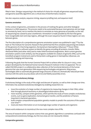 4 Lecture notes in Bioinformatics
filled in later. Shotgun sequencing is the method of choice for virtually all genomes sequenced today,
and genome assembly algorithms are a critical area of bioinformatics research.
See also: sequence analysis, sequence mining, sequence profiling tool, and sequence motif
Genome annotation
In the context of genomics, annotation is the process of marking the genes and other biological
features in a DNA sequence. This process needs to be automated because most genomes are too large
to annotate by hand, not to mention the desire to annotate as many genomes as possible, as the rate
of sequencing has ceased to pose a bottleneck. Annotation is made possible by the fact that genes
have recognisable start and stop regions, although the exact sequence found in these regions can vary
between genes.
The first description of a comprehensive genome annotation system was published in 1995 [19] by the
team at The Institute for Genomic Research that performed the first complete sequencing and analysis
of the genome of a free-living organism, the bacterium Haemophilus influenzae.[19] Owen White
designed and built a software system to identify the genes encoding all proteins, transfer RNAs,
ribosomal RNAs (and other sites) and to make initial functional assignments. Most current genome
annotation systems work similarly, but the programs available for analysis of genomic DNA, such as the
GeneMark program trained and used to find protein-coding genes in Haemophilus influenzae, are
constantly changing and improving.
Following the goals that the Human Genome Project left to achieve after its closure in 2003, a new
project developed by the National Human Genome Research Institute in the U.S appeared. The so-
called ENCODE project is a collaborative data collection of the functional elements of the human
genome that uses next-generation DNA-sequencing technologies and genomic tiling arrays,
technologies able to automatically generate large amounts of data at a dramatically reduced per-base
cost but with the same accuracy (base call error) and fidelity (assembly error).
Computational evolutionary biology
Evolutionary biology is the study of the origin and descent of species, as well as their change over time.
Informatics has assisted evolutionary biologists by enabling researchers to:
 trace the evolution of a large number of organisms by measuring changes in their DNA, rather
than through physical taxonomy or physiological observations alone,
 more recently, compare entire genomes, which permits the study of more complex evolutionary
events, such as gene duplication, horizontal gene transfer, and the prediction of factors
important in bacterial speciation,
 build complex computational population genetics models to predict the outcome of the system
over time[20]
 track and share information on an increasingly large number of species and organisms
Future work endeavours to reconstruct the now more complex tree of life.
The area of research within computer science that uses genetic algorithms is sometimes confused with
computational evolutionary biology, but the two areas are not necessarily related.
Comparative genomics
 