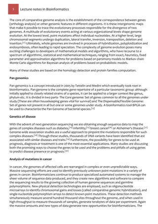5 Lecture notes in Bioinformatics
The core of comparative genome analysis is the establishment of the correspondence between genes
(orthology analysis) or other genomic features in different organisms. It is these intergenomic maps
that make it possible to trace the evolutionary processes responsible for the divergence of two
genomes. A multitude of evolutionary events acting at various organizational levels shape genome
evolution. At the lowest level, point mutations affect individual nucleotides. At a higher level, large
chromosomal segments undergo duplication, lateral transfer, inversion, transposition, deletion and
insertion.[21] Ultimately, whole genomes are involved in processes of hybridization, polyploidization and
endosymbiosis, often leading to rapid speciation. The complexity of genome evolution poses many
exciting challenges to developers of mathematical models and algorithms, who have recourse to a
spectrum of algorithmic, statistical and mathematical techniques, ranging from exact, heuristics, fixed
parameter and approximation algorithms for problems based on parsimony models to Markov chain
Monte Carlo algorithms for Bayesian analysis of problems based on probabilistic models.
Many of these studies are based on the homology detection and protein families computation.
Pan genomics
Pan genomics is a concept introduced in 2005 by Tettelin and Medini which eventually took root in
bioinformatics. Pan genome is the complete gene repertoire of a particular taxonomic group: although
initially applied to closely related strains of a species, it can be applied to a larger context like genus,
phylum etc. It is divided in two parts- The Core genome: Set of genes common to all the genomes under
study (These are often housekeeping genes vital for survival) and The Dispensable/Flexible Genome:
Set of genes not present in all but one or some genomes under study. A bioinformatics tool BPGA can
be used to characterize the Pan Genome of bacterial species.[23]
Genetics of disease
With the advent of next-generation sequencing we are obtaining enough sequence data to map the
genes of complex diseases such as diabetes,[24] infertility,[25] breast cancer[26] or Alzheimer's Disease.[27]
Genome-wide association studies are a useful approach to pinpoint the mutations responsible for such
complex diseases.[28] Through these studies, thousands of DNA variants have been identified that are
associated with similar diseases and traits.[29] Furthermore, the possibility for genes to be used at
prognosis, diagnosis or treatment is one of the most essential applications. Many studies are discussing
both the promising ways to choose the genes to be used and the problems and pitfalls of using genes
to predict disease presence or prognosis.[30]
Analysis of mutations in cancer
In cancer, the genomes of affected cells are rearranged in complex or even unpredictable ways.
Massive sequencing efforts are used to identify previously unknown point mutations in a variety of
genes in cancer. Bioinformaticians continue to produce specialized automated systems to manage the
sheer volume of sequence data produced, and they create new algorithms and software to compare
the sequencing results to the growing collection of human genome sequences and germline
polymorphisms. New physical detection technologies are employed, such as oligonucleotide
microarrays to identify chromosomal gains and losses (called comparative genomic hybridization), and
single-nucleotide polymorphism arrays to detect known point mutations. These detection methods
simultaneously measure several hundred thousand sites throughout the genome, and when used in
high-throughput to measure thousands of samples, generate terabytes of data per experiment. Again
the massive amounts and new types of data generate new opportunities for bioinformaticians. The
 