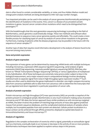 6 Lecture notes in Bioinformatics
data is often found to contain considerable variability, or noise, and thus Hidden Markov model and
change-point analysis methods are being developed to infer real copy number changes.
Two important principles can be used in the analysis of cancer genomes bioinformatically pertaining to
the identification of mutations in the exome. First, cancer is a disease of accumulated somatic
mutations in genes. Second cancer contains driver mutations which need to be distinguished from
passengers.[31]
With the breakthroughs that this next-generation sequencing technology is providing to the field of
Bioinformatics, cancer genomics could drastically change. These new methods and software allow
bioinformaticians to sequence many cancer genomes quickly and affordably. This could create a more
flexible process for classifying types of cancer by analysis of cancer driven mutations in the genome.
Furthermore, tracking of patients while the disease progresses may be possible in the future with the
sequence of cancer samples.[32]
Another type of data that requires novel informatics development is the analysis of lesions found to be
recurrent among many tumors.
Gene and protein expression
Analysis of gene expression
The expression of many genes can be determined by measuring mRNA levels with multiple techniques
including microarrays, expressed cDNA sequence tag (EST) sequencing, serial analysis of gene
expression (SAGE) tag sequencing, massively parallel signature sequencing (MPSS), RNA-Seq, also
known as "Whole Transcriptome Shotgun Sequencing" (WTSS), or various applications of multiplexed
in-situ hybridization. All of these techniques are extremely noise-prone and/or subject to bias in the
biological measurement, and a major research area in computational biology involves developing
statistical tools to separate signal from noise in high-throughput gene expression studies.[33] Such
studies are often used to determine the genes implicated in a disorder: one might compare microarray
data from cancerous epithelial cells to data from non-cancerous cells to determine the transcripts that
are up-regulated and down-regulated in a particular population of cancer cells.
Analysis of protein expression
Protein microarrays and high throughput (HT) mass spectrometry (MS) can provide a snapshot of the
proteins present in a biological sample. Bioinformatics is very much involved in making sense of protein
microarray and HT MS data; the former approach faces similar problems as with microarrays targeted
at mRNA, the latter involves the problem of matching large amounts of mass data against predicted
masses from protein sequence databases, and the complicated statistical analysis of samples where
multiple, but incomplete peptides from each protein are detected. Cellular protein localization in a
tissue context can be achieved through affinity proteomics displayed as spatial data based on
immunohistochemistry and tissue microarrays.[34]
Analysis of regulation
Regulation is the complex orchestration of events by which a signal, potentially an extracellular signal
such as a hormone, eventually leads to an increase or decrease in the activity of one or more proteins.
Bioinformatics techniques have been applied to explore various steps in this process.
 