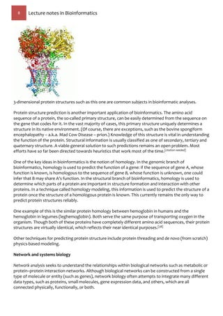 8 Lecture notes in Bioinformatics
3-dimensional protein structures such as this one are common subjects in bioinformatic analyses.
Protein structure prediction is another important application of bioinformatics. The amino acid
sequence of a protein, the so-called primary structure, can be easily determined from the sequence on
the gene that codes for it. In the vast majority of cases, this primary structure uniquely determines a
structure in its native environment. (Of course, there are exceptions, such as the bovine spongiform
encephalopathy – a.k.a. Mad Cow Disease – prion.) Knowledge of this structure is vital in understanding
the function of the protein. Structural information is usually classified as one of secondary, tertiary and
quaternary structure. A viable general solution to such predictions remains an open problem. Most
efforts have so far been directed towards heuristics that work most of the time.[citation needed]
One of the key ideas in bioinformatics is the notion of homology. In the genomic branch of
bioinformatics, homology is used to predict the function of a gene: if the sequence of gene A, whose
function is known, is homologous to the sequence of gene B, whose function is unknown, one could
infer that B may share A's function. In the structural branch of bioinformatics, homology is used to
determine which parts of a protein are important in structure formation and interaction with other
proteins. In a technique called homology modeling, this information is used to predict the structure of a
protein once the structure of a homologous protein is known. This currently remains the only way to
predict protein structures reliably.
One example of this is the similar protein homology between hemoglobin in humans and the
hemoglobin in legumes (leghemoglobin). Both serve the same purpose of transporting oxygen in the
organism. Though both of these proteins have completely different amino acid sequences, their protein
structures are virtually identical, which reflects their near identical purposes.[38]
Other techniques for predicting protein structure include protein threading and de novo (from scratch)
physics-based modeling.
Network and systems biology
Network analysis seeks to understand the relationships within biological networks such as metabolic or
protein–protein interaction networks. Although biological networks can be constructed from a single
type of molecule or entity (such as genes), network biology often attempts to integrate many different
data types, such as proteins, small molecules, gene expression data, and others, which are all
connected physically, functionally, or both.
 