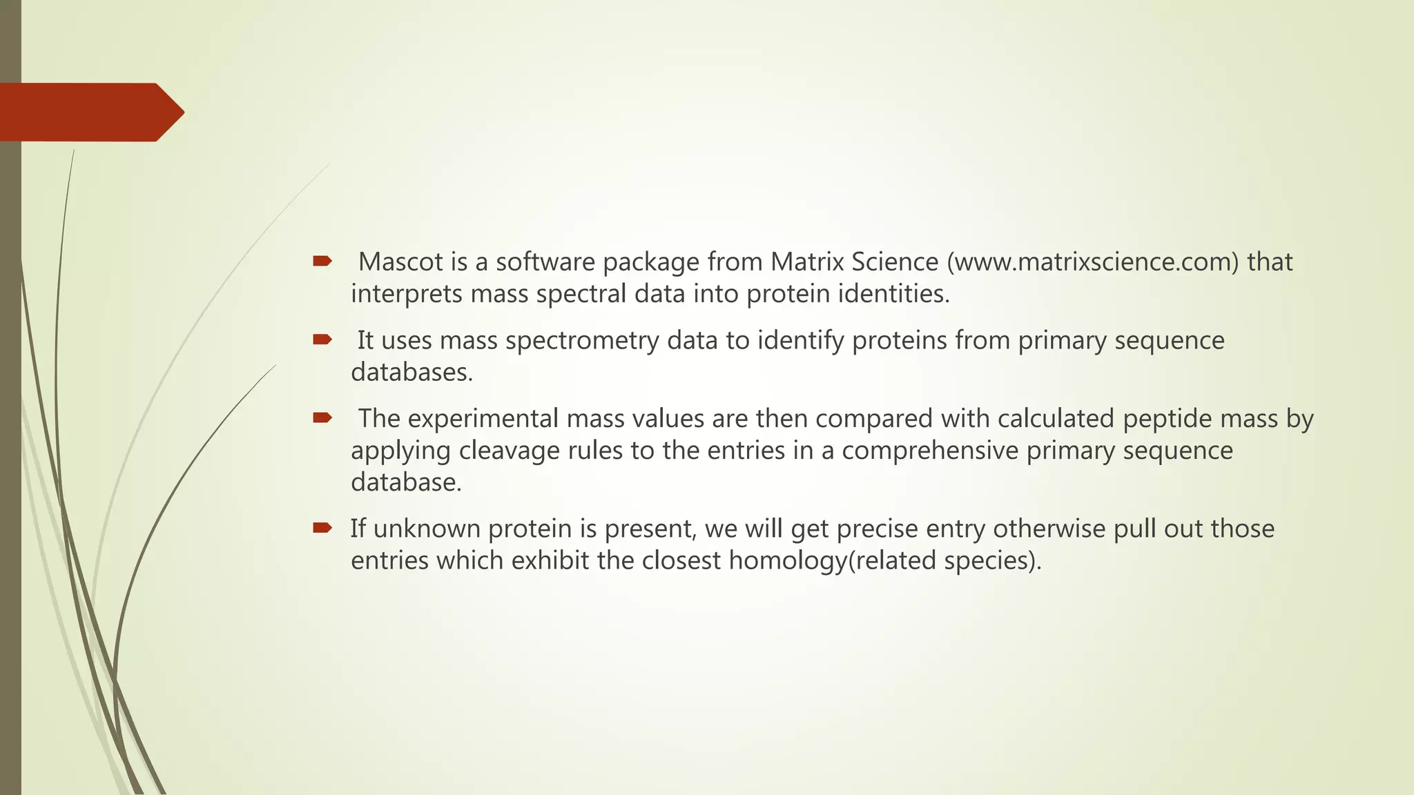  Mascot is a software package from Matrix Science (www.matrixscience.com) that
interprets mass spectral data into protein identities.
 It uses mass spectrometry data to identify proteins from primary sequence
databases.
 The experimental mass values are then compared with calculated peptide mass by
applying cleavage rules to the entries in a comprehensive primary sequence
database.
 If unknown protein is present, we will get precise entry otherwise pull out those
entries which exhibit the closest homology(related species).
 