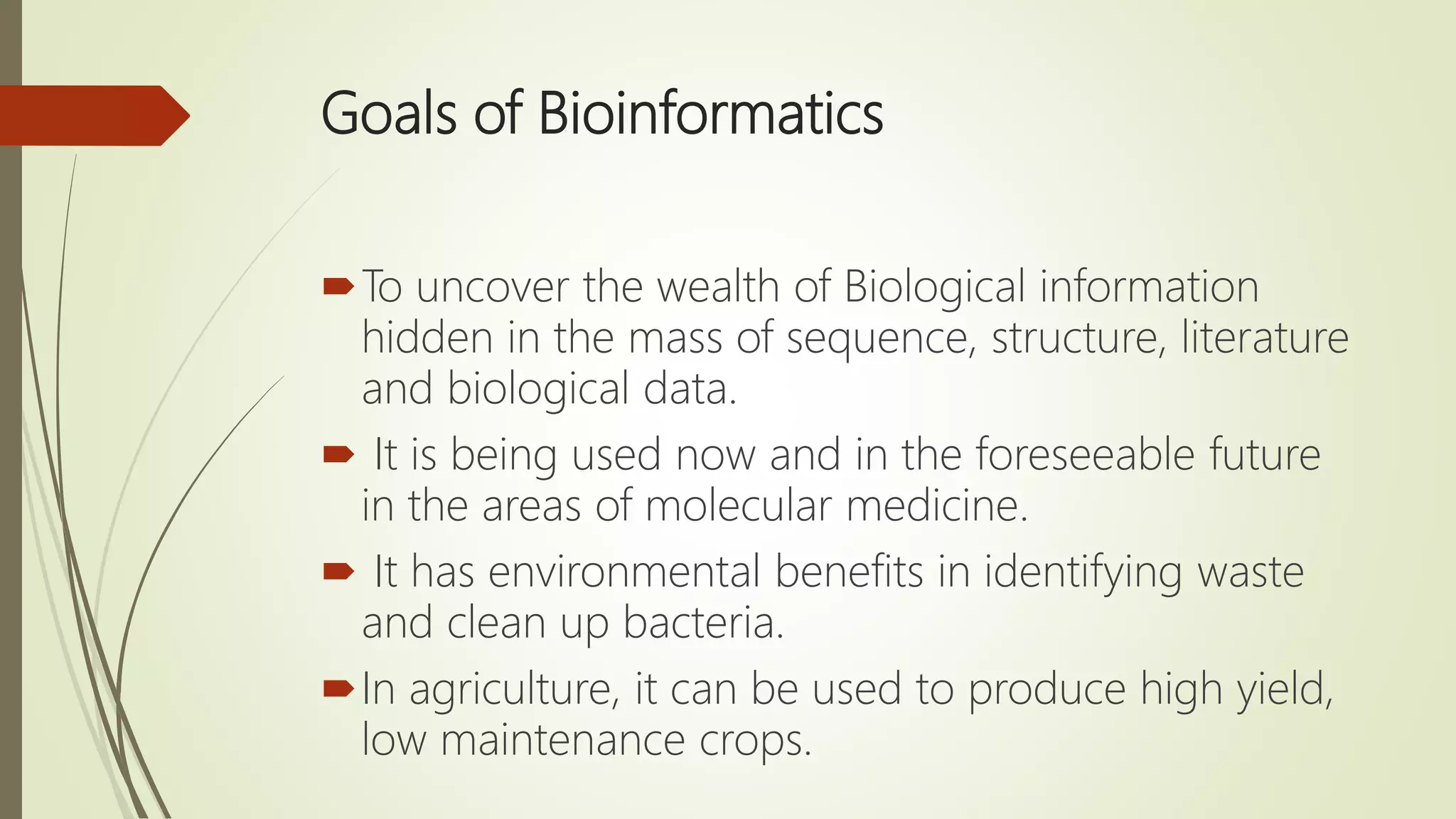 Goals of Bioinformatics
To uncover the wealth of Biological information
hidden in the mass of sequence, structure, literature
and biological data.
 It is being used now and in the foreseeable future
in the areas of molecular medicine.
 It has environmental benefits in identifying waste
and clean up bacteria.
In agriculture, it can be used to produce high yield,
low maintenance crops.
 