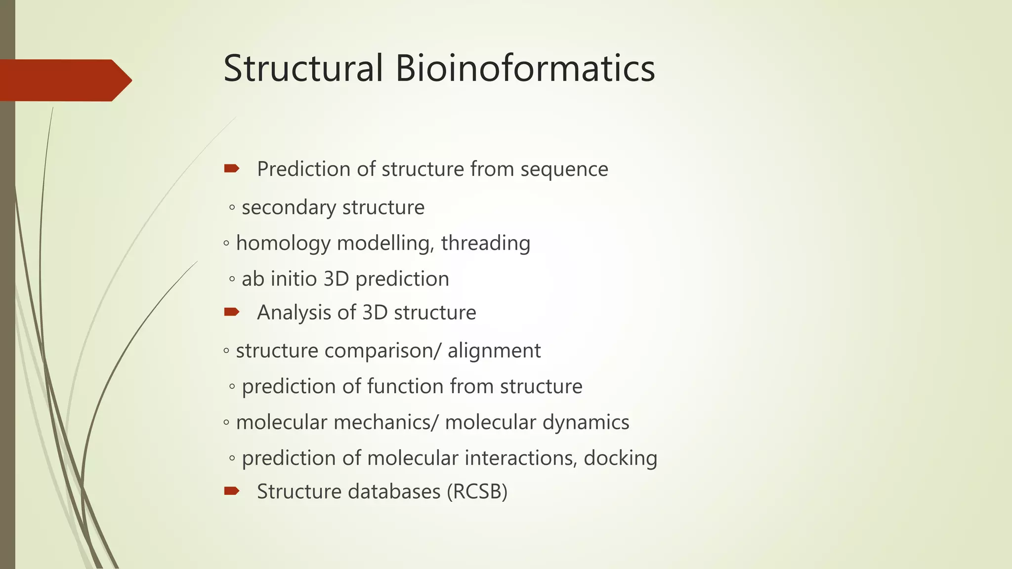 Structural Bioinoformatics
 Prediction of structure from sequence
◦ secondary structure
◦ homology modelling, threading
◦ ab initio 3D prediction
 Analysis of 3D structure
◦ structure comparison/ alignment
◦ prediction of function from structure
◦ molecular mechanics/ molecular dynamics
◦ prediction of molecular interactions, docking
 Structure databases (RCSB)
 