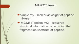 MASCOT Search
Simple MS – molecular weight of peptide
mixture.
 MS/MS (Tandem MS) – sequence
structural information by recording the
fragment ion spectrum of peptide.
 