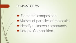 PURPOSE OF MS:
 Elemental composition.
Masses of particles of molecules.
Identify unknown compounds.
Isotopic Composition.
 