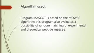 Algorithm used..
Program MASCOT is based on the MOWSE
algorithm; this program also evaluates a
possibility of random matching of experimental
and theoretical peptide masses.
 