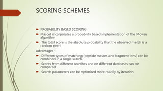 SCORING SCHEMES
 PROBABILITY BASED SCORING
 Mascot incorporates a probability based implementation of the Mowse
algorithm
 The total score is the absolute probability that the observed match is a
random event.
Advantages :
 Different types of matching (peptide masses and fragment ions) can be
combined in a single search.
 Scores from different searches and on different databases can be
compared.
 Search parameters can be optimised more readily by iteration.
 