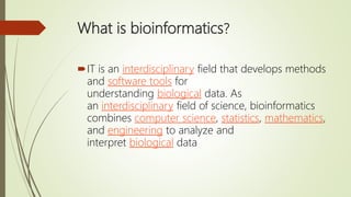 What is bioinformatics?
IT is an interdisciplinary field that develops methods
and software tools for
understanding biological data. As
an interdisciplinary field of science, bioinformatics
combines computer science, statistics, mathematics,
and engineering to analyze and
interpret biological data
 