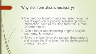 Why Bioinformatics is necessary?
The need for bioinformatics has arisen from the
recent explosion of publicly available genomic
information, such as resulting from the Human
Genome Project.
 Gain a better understanding of gene analysis,
taxonomy, & evolution.
 To work efficiently on the rational drug designs
and reduce the time taken for the development
of drug manually
 