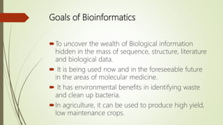 Goals of Bioinformatics
To uncover the wealth of Biological information
hidden in the mass of sequence, structure, literature
and biological data.
 It is being used now and in the foreseeable future
in the areas of molecular medicine.
 It has environmental benefits in identifying waste
and clean up bacteria.
In agriculture, it can be used to produce high yield,
low maintenance crops.
 