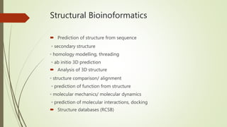 Structural Bioinoformatics
 Prediction of structure from sequence
◦ secondary structure
◦ homology modelling, threading
◦ ab initio 3D prediction
 Analysis of 3D structure
◦ structure comparison/ alignment
◦ prediction of function from structure
◦ molecular mechanics/ molecular dynamics
◦ prediction of molecular interactions, docking
 Structure databases (RCSB)
 