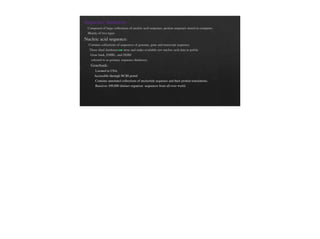 Sequence databases :
Composed of large collections of nucleic acid sequence, protein sequence stored in computer.
Mainly of two types
Nucleic acid sequence:
Contains collections of sequences of genome, gene and transcript sequence.
Three chief databases store and make available raw nucleic acid data to public
Gene bank, EMBL, and DDBJ
referred to as primary sequence databases.
Genebank:
Located in USA.
Accessible through NCBI portal
Contains annotated collections of nucleotide sequence and their protein translations.
Receives 100,000 distinct organism sequences from all over world.
 