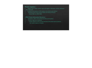 Protein sequence :
1. Database which include a protein’s amino acid sequence, conformation, structure, and features
such as active sites.
2. Compiled by the translation of DNA sequences from different gene databases.
3. Important resource because proteins mediate most biological functions.
4. Includes PIR, Swiss PROT, PDB.
1.PIR (Protein Information Resource):
2. Established in 1984 by National Biomedical Research Foundation
3. Provides a high level of annotation.
4. Contains sequence of amino acid and information about protein function prediction
5. Also contains sequences of domains.
 