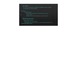 Swiss PROT:
1. Swiss institute of bioinformatics in collaborations with EMBL data provides a databank
2. very high quality and consistent annotations
3.
It incorporates:
Functions of proteins
A. Post-translational modification such as phosphorylation, acetylation
B. domains and sites
C. Secondary structural feature and quaternary structure of the protein.
PDB (Protein data bank) :
1. Includes sequences of proteins.
2. Helps to predict 3D structure of proteins.
3. Database holds data derived from mainly two sources: Structure determined by X-ray
crystallography, NMR experiments
 