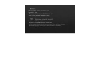 Entrez :
Molecular biology databases and retrieval system
Developed by NCBI
Nucleotide and protein sequence data, 3D structure data
Easy to access but limited information to search
SRS ( Sequence retrieval system)
Home to over 80,000 biological databases
Developed by European Bioinformatics Institute (EBI)
Includes sequence of metabolic pathways, transcription factors, and conserved regions.
Provides the description of gene, date on which it is uploaded and updated.
 