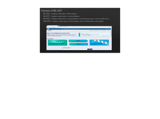 Variants of BLAST
BLASTN - Compares a DNA query to DNA databases
BLASTP - Compares a protein query to a protein database.
BLASTX - Compares a DNA query to a protein database , by translating the query in the 6 possible frames .
TBLASTN -Compares a protein query to a DNA database, in the 6 possible frames of the database.
 