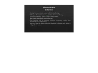 Bioinformatics
Definition
Marriage between computer science and Molecular Biology.
Techniques of computer science problems of molecular biology.
Information technology applied to analyse biological data.
Helps to gain understanding of biological data.
Plays important role in molecular medicine, evolutionary studies, drug
development and in biotechnology.
Analysis of gene and protein expression, comparison of genomic data , storing of
biological information.
 