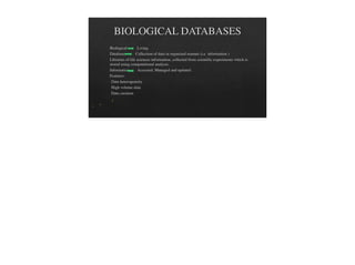 BIOLOGICAL DATABASES
Biological Living.
Databases Collection of data in organized manner (i.e information )
Libraries of life sciences information, collected from scientific experiments which is
stored using computational analysis.
Information Accessed, Managed and updated.
Features:
Data heterogeneity
High volume data
Data curation
 