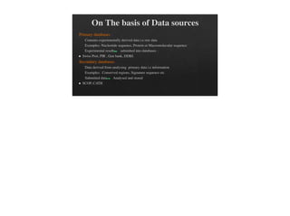 On The basis of Data sources
Primary databases :
Contains experimentally derived data i.e raw data
Examples: Nucleotide sequence, Protein or Macromolecular sequence
Experimental results submitted into databases .
Swiss Prot, PIR , Gen bank, DDBJ.
Secondary databases :
Data derived from analysing primary data i.e information
Examples: Conserved regions, Signature sequence etc
Submitted data Analysed and stored
SCOP, CATH
 