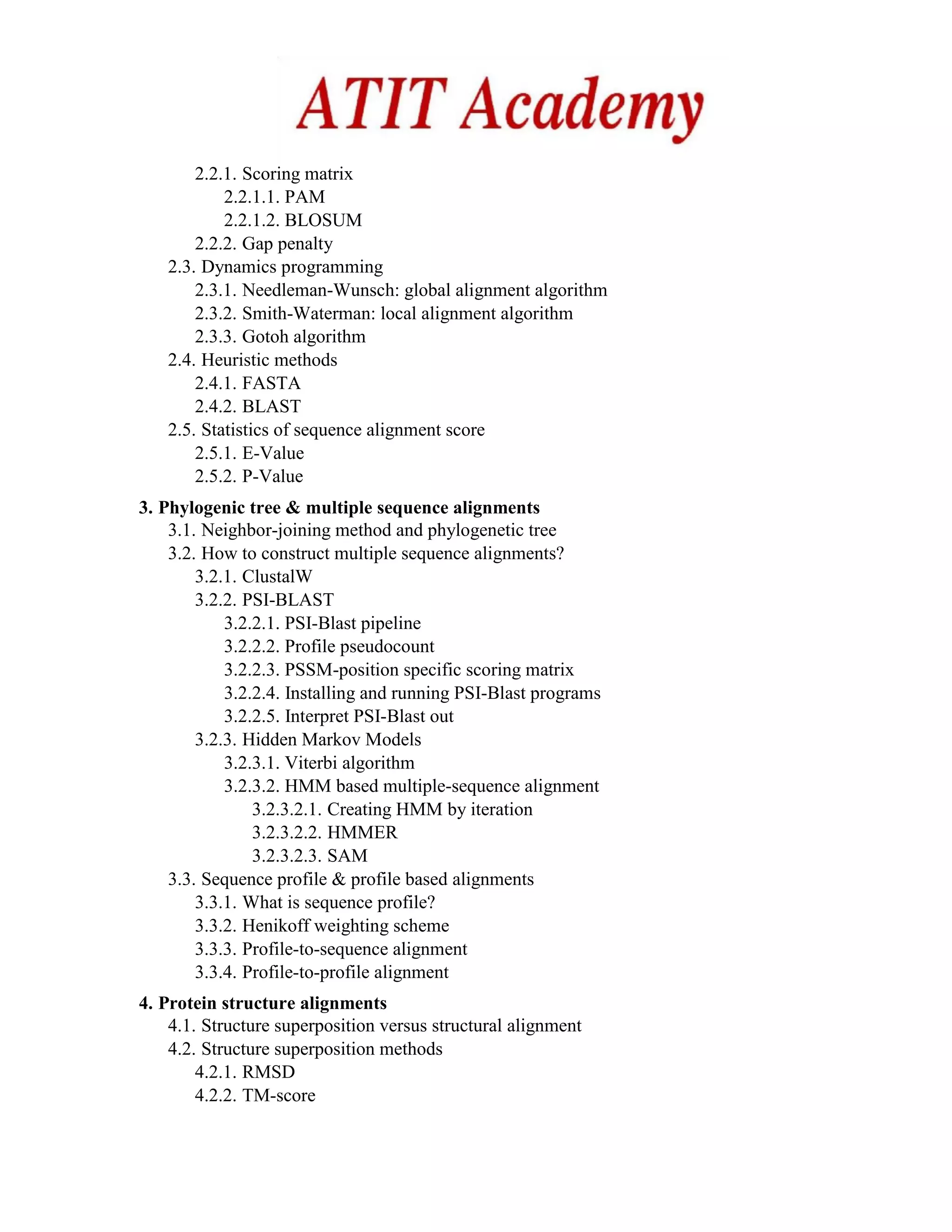 2.2.1. Scoring matrix
2.2.1.1. PAM
2.2.1.2. BLOSUM
2.2.2. Gap penalty
2.3. Dynamics programming
2.3.1. Needleman-Wunsch: global alignment algorithm
2.3.2. Smith-Waterman: local alignment algorithm
2.3.3. Gotoh algorithm
2.4. Heuristic methods
2.4.1. FASTA
2.4.2. BLAST
2.5. Statistics of sequence alignment score
2.5.1. E-Value
2.5.2. P-Value
3. Phylogenic tree & multiple sequence alignments
3.1. Neighbor-joining method and phylogenetic tree
3.2. How to construct multiple sequence alignments?
3.2.1. ClustalW
3.2.2. PSI-BLAST
3.2.2.1. PSI-Blast pipeline
3.2.2.2. Profile pseudocount
3.2.2.3. PSSM-position specific scoring matrix
3.2.2.4. Installing and running PSI-Blast programs
3.2.2.5. Interpret PSI-Blast out
3.2.3. Hidden Markov Models
3.2.3.1. Viterbi algorithm
3.2.3.2. HMM based multiple-sequence alignment
3.2.3.2.1. Creating HMM by iteration
3.2.3.2.2. HMMER
3.2.3.2.3. SAM
3.3. Sequence profile & profile based alignments
3.3.1. What is sequence profile?
3.3.2. Henikoff weighting scheme
3.3.3. Profile-to-sequence alignment
3.3.4. Profile-to-profile alignment
4. Protein structure alignments
4.1. Structure superposition versus structural alignment
4.2. Structure superposition methods
4.2.1. RMSD
4.2.2. TM-score
 