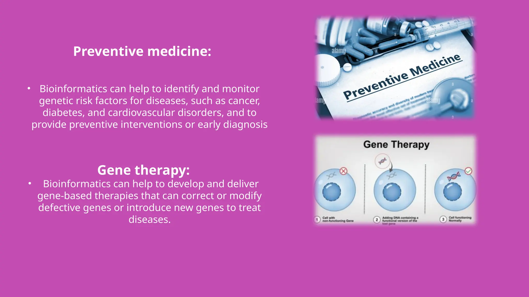 Preventive medicine:
• Bioinformatics can help to identify and monitor
genetic risk factors for diseases, such as cancer,
diabetes, and cardiovascular disorders, and to
provide preventive interventions or early diagnosis
Gene therapy:
• Bioinformatics can help to develop and deliver
gene-based therapies that can correct or modify
defective genes or introduce new genes to treat
diseases.
 