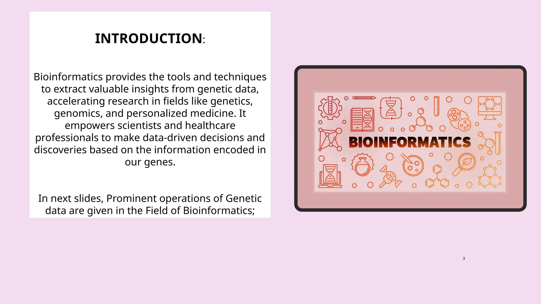 3
INTRODUCTION:
Bioinformatics provides the tools and techniques
to extract valuable insights from genetic data,
accelerating research in fields like genetics,
genomics, and personalized medicine. It
empowers scientists and healthcare
professionals to make data-driven decisions and
discoveries based on the information encoded in
our genes.
In next slides, Prominent operations of Genetic
data are given in the Field of Bioinformatics;
 