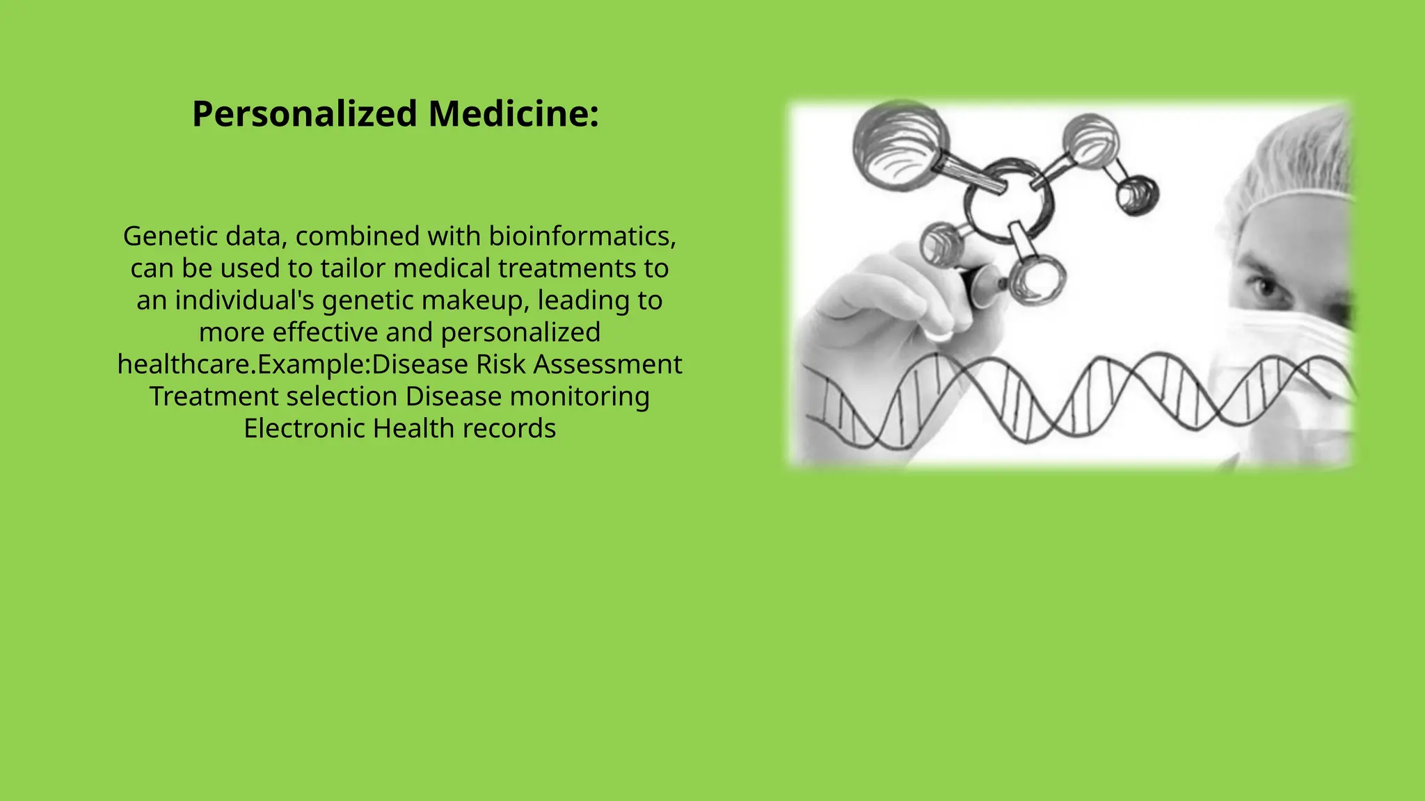 Personalized Medicine:
Genetic data, combined with bioinformatics,
can be used to tailor medical treatments to
an individual's genetic makeup, leading to
more effective and personalized
healthcare.Example:Disease Risk Assessment
Treatment selection Disease monitoring
Electronic Health records
 