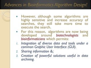 Advances in Bioinformatics Algorithm Design!
However, although some algorithms are
highly sensitive and increase accuracy of
searches, they still take more time to
execute the search.
 For this reason, algorithms are now being
developed around biotechnologists and
bioinformaticians which permits:
1. Integration of diverse data and tools under a
common Graphic User Interface (GUI).
2. Sharing information &;
3. Creation of powerful solutions useful in data
archiving.


 