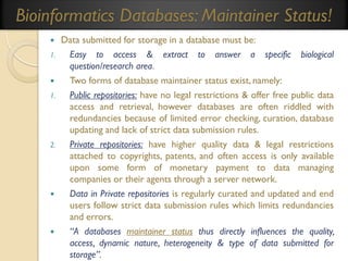Bioinformatics Databases: Maintainer Status!

1.


1.

2.





Data submitted for storage in a database must be:
Easy to access & extract to answer a specific biological
question/research area.
Two forms of database maintainer status exist, namely:
Public repositories: have no legal restrictions & offer free public data
access and retrieval, however databases are often riddled with
redundancies because of limited error checking, curation, database
updating and lack of strict data submission rules.
Private repositories: have higher quality data & legal restrictions
attached to copyrights, patents, and often access is only available
upon some form of monetary payment to data managing
companies or their agents through a server network.
Data in Private repositories is regularly curated and updated and end
users follow strict data submission rules which limits redundancies
and errors.
“A databases maintainer status thus directly influences the quality,
access, dynamic nature, heterogeneity & type of data submitted for
storage”.

 