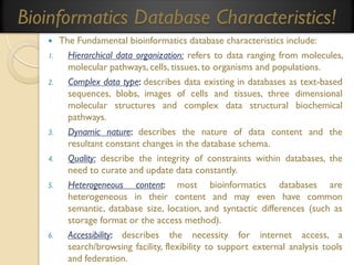 Bioinformatics Database Characteristics!

1.

2.

3.
4.
5.

6.

The Fundamental bioinformatics database characteristics include:
Hierarchical data organization: refers to data ranging from molecules,
molecular pathways, cells, tissues, to organisms and populations.
Complex data type: describes data existing in databases as text-based
sequences, blobs, images of cells and tissues, three dimensional
molecular structures and complex data structural biochemical
pathways.
Dynamic nature: describes the nature of data content and the
resultant constant changes in the database schema.
Quality: describe the integrity of constraints within databases, the
need to curate and update data constantly.
Heterogeneous content: most bioinformatics databases are
heterogeneous in their content and may even have common
semantic, database size, location, and syntactic differences (such as
storage format or the access method).
Accessibility: describes the necessity for internet access, a
search/browsing facility, flexibility to support external analysis tools
and federation.

 