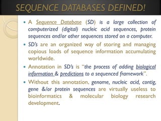 SEQUENCE DATABASES DEFINED!








A Sequence Database (SD) is a large collection of
computerized (digital) nucleic acid sequences, protein
sequences and/or other sequences stored on a computer.
SD’s are an organized way of storing and managing
copious loads of sequence information accumulating
worldwide.
Annotation in SD’s is “the process of adding biological
information & predictions to a sequenced framework”.
Without this annotation, genome, nucleic acid, contig,
gene &/or protein sequences are virtually useless to
bioinformatics & molecular biology research
development.

 