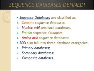 SEQUENCE DATABASES DEFINED!
Sequence Databases are classified as:
1. Genome sequence databases.
2. Nucleic acid sequence databases.
3. Protein sequence databases.
4. Amino acid sequence databases.
 SD’s also fall into three database categories:
1. Primary databases;
2. Secondary databases;
3. Composite databases.


 