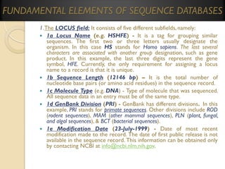 FUNDAMENTAL ELEMENTS OF SEQUENCE DATABASES
1. The LOCUS field: It consists of five different subfields, namely:
 1a Locus Name (e.g. HSHFE) - It is a tag for grouping similar
sequences. The first two or three letters usually designate the
organism. In this case HS stands for Homo sapiens. The last several
characters are associated with another group designation, such as gene
product. In this example, the last three digits represent the gene
symbol, HFE. Currently, the only requirement for assigning a locus
name to a record is that it is unique.
 1b Sequence Length (12146 bp) – It is the total number of
nucleotide base pairs (or amino acid residues) in the sequence record.
 1c Molecule Type (e.g. DNA) - Type of molecule that was sequenced.
All sequence data in an entry must be of the same type.
 1d GenBank Division (PRI) - GenBank has different divisions. In this
example, PRI stands for primate sequences. Other divisions include ROD
(rodent sequences), MAM (other mammal sequences), PLN (plant, fungal,
and algal sequences), & BCT (bacterial sequences).
 1e Modification Date (23-July-1999) - Date of most recent
modification made to the record. The date of first public release is not
available in the sequence record. This information can be obtained only
by contacting NCBI at info@ncbi.nlm.nih.gov.

 