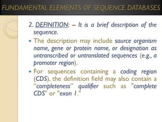 FUNDAMENTAL ELEMENTS OF SEQUENCE DATABASES
2. DEFINITION: – It is a brief description of the
sequence.
 The description may include source organism
name, gene or protein name, or designation as
untranscribed or untranslated sequences (e.g., a
promoter region).
 For sequences containing a coding region
(CDS), the definition field may also contain a
“completeness” qualifier such as "complete
CDS" or "exon 1."

 