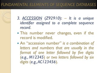 FUNDAMENTAL ELEMENTS OF SEQUENCE DATABASES

3. ACCESSION (Z92910): – It is a unique
identifier assigned to a complete sequence
record.
 This number never changes, even if the
record is modified.
 An “accession number” is a combination of
letters and numbers that are usually in the
format of one letter followed by five digits
(e.g., M12345) or two letters followed by six
digits (e.g., AC123456).

 