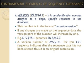 FUNDAMENTAL ELEMENTS OF SEQUENCE DATABASES
4. VERSION (Z92910.1) – It is an identification number
assigned to a single, specific sequence in the
database.
 This number is in the format “accession.version.”
 If any changes are made to the sequence data, the
version part of the number will increase by one.
 E.g. U12345.1 becomes U12345.2.
 A version number of Z92910.1 for this HFE
sequence indicates that the sequence data has not
been altered thus it is an original submission.

 