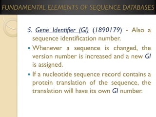 FUNDAMENTAL ELEMENTS OF SEQUENCE DATABASES

5. Gene Identifier (GI) (1890179) - Also a
sequence identification number.
 Whenever a sequence is changed, the
version number is increased and a new GI
is assigned.
 If a nucleotide sequence record contains a
protein translation of the sequence, the
translation will have its own GI number.

 