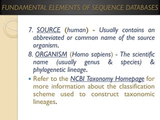 FUNDAMENTAL ELEMENTS OF SEQUENCE DATABASES

7. SOURCE (human) - Usually contains an
abbreviated or common name of the source
organism.
8. ORGANISM (Homo sapiens) - The scientific
name (usually genus & species) &
phylogenetic lineage.
 Refer to the NCBI Taxonomy Homepage for
more information about the classification
scheme used to construct taxonomic
lineages.

 
