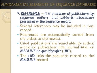 FUNDAMENTAL ELEMENTS OF SEQUENCE DATABASES
9. REFERENCE – It is a citation of publications by
sequence authors that supports information
presented in the sequence record.
 Several references may be included in one
record.
 References are automatically sorted from
the oldest to the newest.
 Cited publications are searchable by author,
article or publication title, journal title, or
MEDLINE unique identifier (UID).
 The UID links the sequence record to the
MEDLINE record.

 