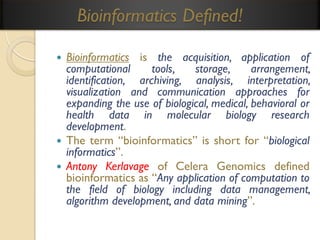 Bioinformatics Defined!
Bioinformatics is the acquisition, application of
computational
tools,
storage,
arrangement,
identification, archiving, analysis, interpretation,
visualization and communication approaches for
expanding the use of biological, medical, behavioral or
health data in molecular biology research
development.
 The term “bioinformatics” is short for “biological
informatics”.
 Antony Kerlavage of Celera Genomics defined
bioinformatics as “Any application of computation to
the field of biology including data management,
algorithm development, and data mining”.


 