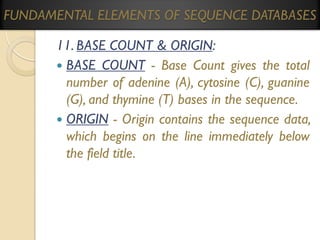 FUNDAMENTAL ELEMENTS OF SEQUENCE DATABASES
11. BASE COUNT & ORIGIN:
 BASE COUNT - Base Count gives the total
number of adenine (A), cytosine (C), guanine
(G), and thymine (T) bases in the sequence.
 ORIGIN - Origin contains the sequence data,
which begins on the line immediately below
the field title.

 