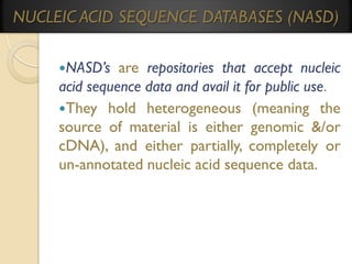 NUCLEIC ACID SEQUENCE DATABASES (NASD)
NASD’s

are repositories that accept nucleic
acid sequence data and avail it for public use.
They hold heterogeneous (meaning the
source of material is either genomic &/or
cDNA), and either partially, completely or
un-annotated nucleic acid sequence data.

 