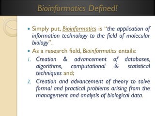 Bioinformatics Defined!
Simply put, Bioinformatics is “the application of
information technology to the field of molecular
biology”.
 As a research field, Bioinformatics entails:
1. Creation & advancement of databases,
algorithms, computational & statistical
techniques and;
2. Creation and advancement of theory to solve
formal and practical problems arising from the
management and analysis of biological data.


 
