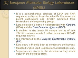 [C] European Molecular Biology Laboratories
(EMBL)










It is a comprehensive database of DNA and RNA
sequences collected from the scientific literature and
patent applications and directly submitted from
researchers and sequencing groups.
Data collection is done in collaboration with GenBank
(USA) and the DNA Database of Japan (DDBJ).
It doubles in size every 18 months and as of June
1994 it contained nearly 2 million bases from 182,615
sequence entries.
It is maintained by the European Bioinformatics Institute
(EBI).
Data entry is friendly both to computers and humans.
Standard English used (explanations, descriptions etc).
Sequences are stored in the database as they would
occur in the biological state.

 