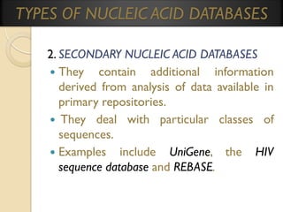 TYPES OF NUCLEIC ACID DATABASES
2. SECONDARY NUCLEIC ACID DATABASES
 They contain additional information
derived from analysis of data available in
primary repositories.
 They deal with particular classes of
sequences.
 Examples include UniGene, the HIV
sequence database and REBASE.

 