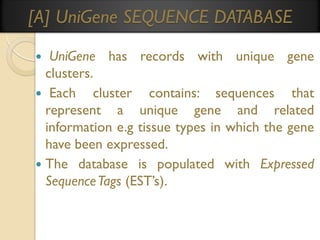 [A] UniGene SEQUENCE DATABASE
UniGene has records with unique gene
clusters.
 Each cluster contains: sequences
that
represent a unique gene and related
information e.g tissue types in which the gene
have been expressed.
 The database is populated with Expressed
Sequence Tags (EST’s).


 